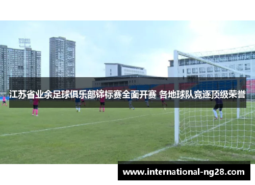 江苏省业余足球俱乐部锦标赛全面开赛 各地球队竞逐顶级荣誉