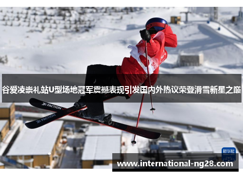 谷爱凌崇礼站U型场地冠军震撼表现引发国内外热议荣登滑雪新星之巅