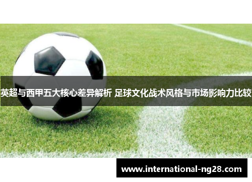 英超与西甲五大核心差异解析 足球文化战术风格与市场影响力比较