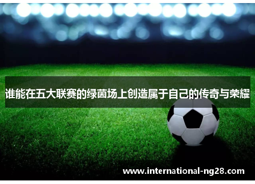 谁能在五大联赛的绿茵场上创造属于自己的传奇与荣耀