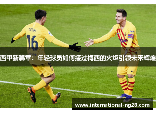 西甲新篇章：年轻球员如何接过梅西的火炬引领未来辉煌