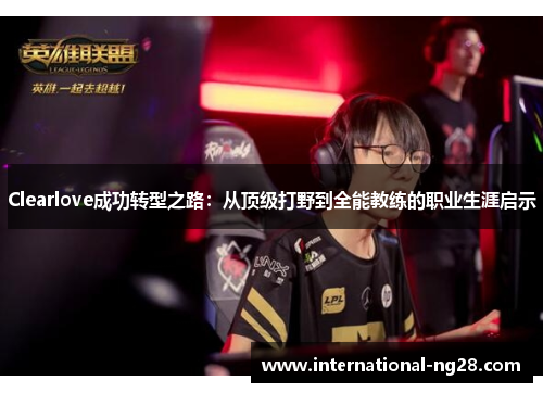 Clearlove成功转型之路：从顶级打野到全能教练的职业生涯启示