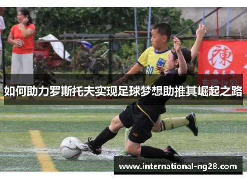 如何助力罗斯托夫实现足球梦想助推其崛起之路