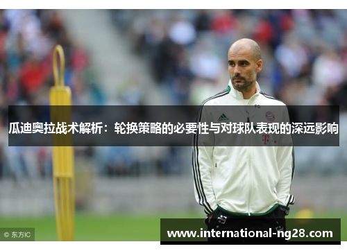瓜迪奥拉战术解析：轮换策略的必要性与对球队表现的深远影响