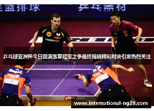 乒乓球亚洲杯今日圆满落幕冠军之争最终揭晓精彩对决引发热烈关注