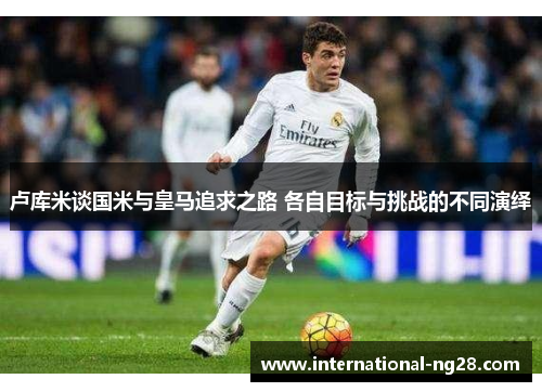 卢库米谈国米与皇马追求之路 各自目标与挑战的不同演绎