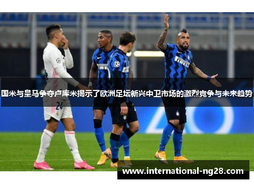 国米与皇马争夺卢库米揭示了欧洲足坛新兴中卫市场的激烈竞争与未来趋势
