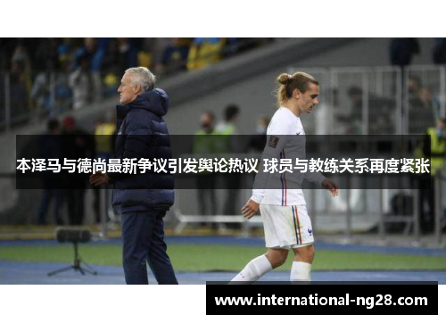 本泽马与德尚最新争议引发舆论热议 球员与教练关系再度紧张