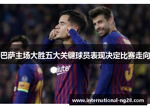 巴萨主场大胜五大关键球员表现决定比赛走向