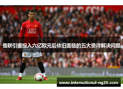 曼联引援投入六亿欧元后依旧面临的五大亟待解决问题