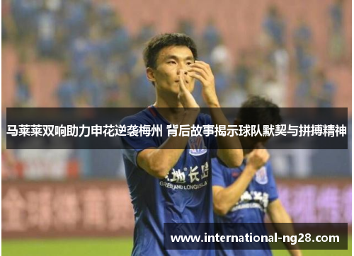 马莱莱双响助力申花逆袭梅州 背后故事揭示球队默契与拼搏精神