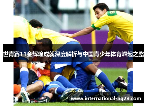 世青赛11金辉煌成就深度解析与中国青少年体育崛起之路