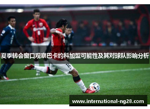 夏季转会窗口观察巴卡约科加盟可能性及其对球队影响分析