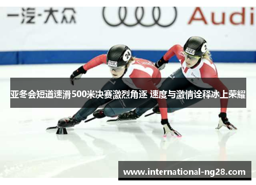 亚冬会短道速滑500米决赛激烈角逐 速度与激情诠释冰上荣耀