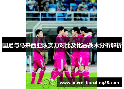 国足与马来西亚队实力对比及比赛战术分析解析