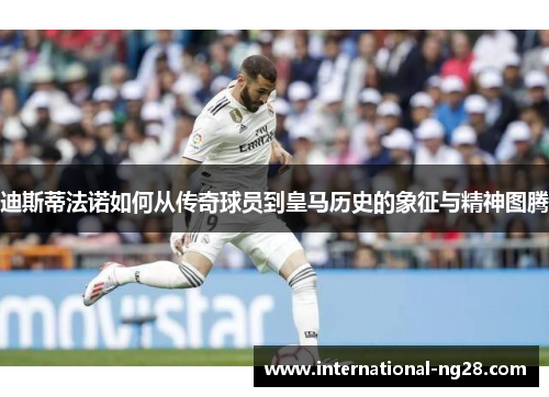 迪斯蒂法诺如何从传奇球员到皇马历史的象征与精神图腾