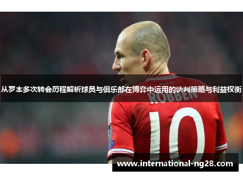 从罗本多次转会历程解析球员与俱乐部在博弈中运用的谈判策略与利益权衡