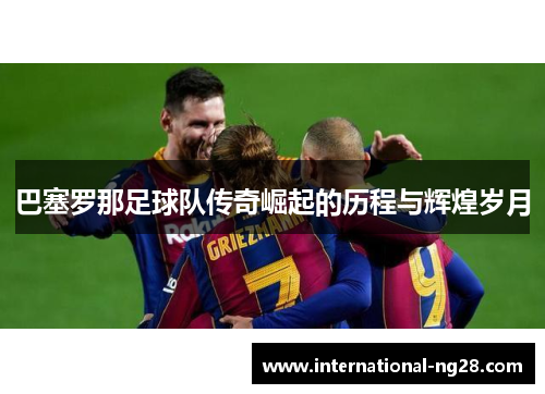 巴塞罗那足球队传奇崛起的历程与辉煌岁月