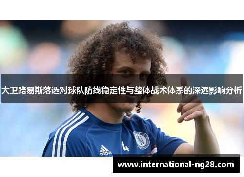 大卫路易斯落选对球队防线稳定性与整体战术体系的深远影响分析