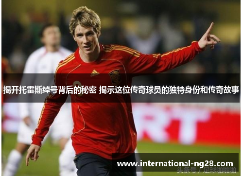 揭开托雷斯绰号背后的秘密 揭示这位传奇球员的独特身份和传奇故事